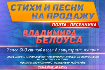 Песни и стихи на продажу от Поэта — песенника Владимира Белоуса.

Более 300 стихов для песен в популярных жанрах.

Совместно с аранжировщиком Павлом Веренчиковым записал 25 песен на свои стихи и мотивы,
некоторые из них можно послушать на моём сайте: www.belous-vp.3dn.ru

По вопросам покупки песен и стихов обращаться: +7 910 520-99-84, belousvp1510@yandex.ru