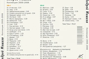 А.Машков - Коллекция 2005-2006 CD-1

CD1
01. О чем пою - 3:21
02. Уеду - 3:16
03. Замороченное время - 2:49
04. Словно коснулся кто-то рукой - 3:54
05. Замирает время - 4:13
06. Это было - 3:06
07. Мысль зародилась - 3:29
08. Невезучий - 3:33
09. Я загораюсь - 3:37
10. Снег - 3:25
11. Она мечтала - 3:15
12. Настало время - 3:36
13. Когда уснут все песни - 3:10
14. Свободен - 3:14
15. Буду я гулять - 1:33
16. Я не вернусь - 2:30
17. Дерево - 1:57
18. Душа - 2:10
19. Переулки - 3:07
20. Надоело - 2:15
21. Угольки - 2:56
22. Колыбель - 3:17
23. Позвони - 2:29
24. Душа в ночи - 4:18
Remake Bonus trecks
25. Словно коснулся кто-то рукой (v2) - 4:14

Total Time = 78:44

Дата записи - 2005-2007 г.
Место записи - г. Рыбинск студия Театра драммы
Публикация K-36  07.08.2007 г.

А.Машков - Коллекция 2005-2006 CD-2

CD-2
01. Мой путь - 3:06
02. Встречу - 2:55
03. Глаза - 2:14
04. Ливень - 2:54
05. Новый год - 3:15
06. Я не забуду - 3:07
07. Плес - 2:29
08. Мы с тобой - 3:44
09. Птица - 4:22
10. Пустота - 3:03
11. Разговор - 2:40
12. Слобода - 2:35
13. Имя твое на коре - 2:37
14. Страдание - 3:13
15. Иду неустанно - 2:52
16. Боль (Похмелье) - 0:57
17. Лепестки - 3:19

18. Вагон - 2:18
19. Голубой вагон - 2:23
20. Крыша - 2:40
21. Инструментал (wstuplenie) - 1:27

Мымренок  (музыка из спектакля)
22. Начало «Мымренок» - 1:18
23. Тема «Мымренок» - 1:10
24. Песня «Мымренок» - 0:33
25. Колыбельная «Мымренок» - 0:58
26. Финал «Мымренок» - 1:33

27. Баня - 1:36
28. Баба - 1:04
29. Погремушка - 0:56
30. Полет - 1:42
31. Хоровод - 1:54
32. Куклы - 2:35
33. Приходит сказка - 1:20
34. Сказке конец - 1:30

Total Time = 76:21

Публикация K-36 - 07 Август 2007 г.