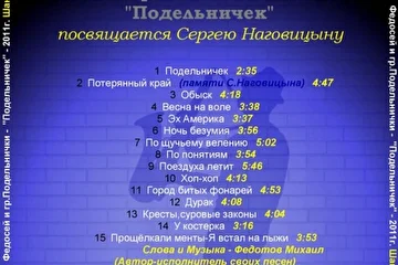 Федосей и гр.Подельнички - Подельничек (2011) 

01. Подельничек 
02. Потерянный край (памяти С.Наговицина) 
03. Обыск 
04. Весна на воле 
05. Эх Америка 
06. Ночь безумия 
07. По щучьему велению 
08. По понятиям 
09. Поездуха летит 
10. Хоп-хоп 
11. Город битых фонарей 
12. Дурак 
13. Кресты,суровые законы 
14. У костерка 
15. Прощёлкали менты - Я встал на лыжи